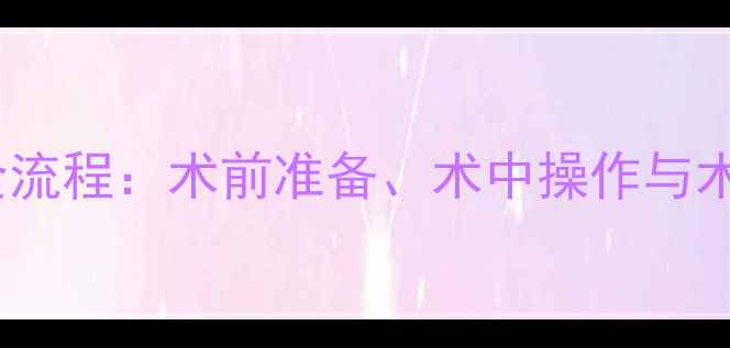 图片 婴儿开胸手术全流程：术前准备、术中操作与术后护理全指南2