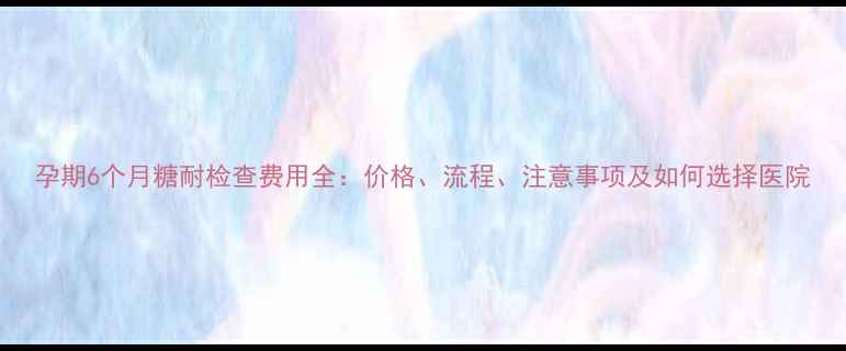 图片 孕期6个月糖耐检查费用全：价格、流程、注意事项及如何选择医院