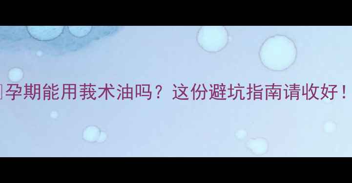 图片 🤰孕期能用莪术油吗？这份避坑指南请收好！2